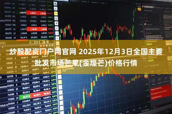 炒股配资门户网官网 2025年12月3日全国主要批发市场芒果(金煌芒)价格行情
