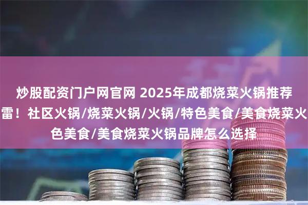 炒股配资门户网官网 2025年成都烧菜火锅推荐，味道正宗不踩雷！社区火锅/烧菜火锅/火锅/特色美食/美食烧菜火锅品牌怎么选择