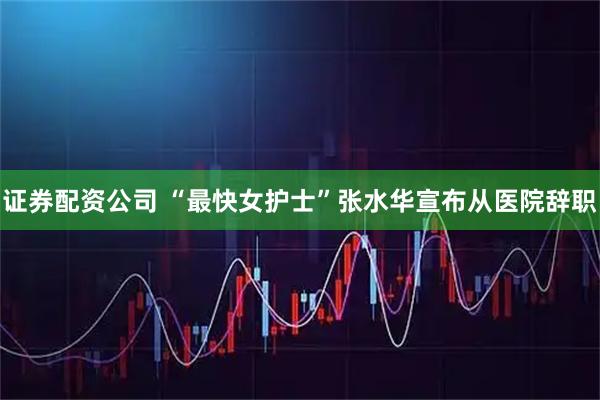 证券配资公司 “最快女护士”张水华宣布从医院辞职