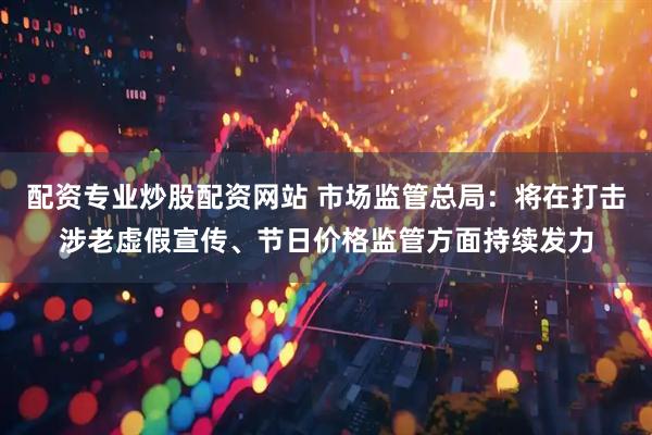 配资专业炒股配资网站 市场监管总局：将在打击涉老虚假宣传、节日价格监管方面持续发力