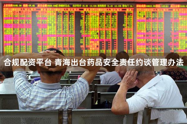 合规配资平台 青海出台药品安全责任约谈管理办法