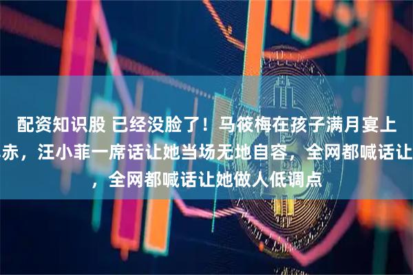 配资知识股 已经没脸了！马筱梅在孩子满月宴上被怼到面红耳赤，汪小菲一席话让她当场无地自容，全网都喊话让她做人低调点
