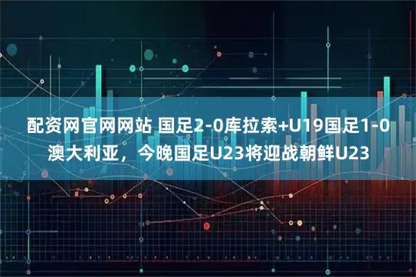 配资网官网网站 国足2-0库拉索+U19国足1-0澳大利亚，今晚国足U23将迎战朝鲜U23