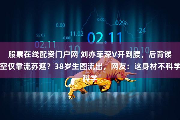股票在线配资门户网 刘亦菲深V开到腰，后背镂空仅靠流苏遮？38岁生图流出，网友：这身材不科学