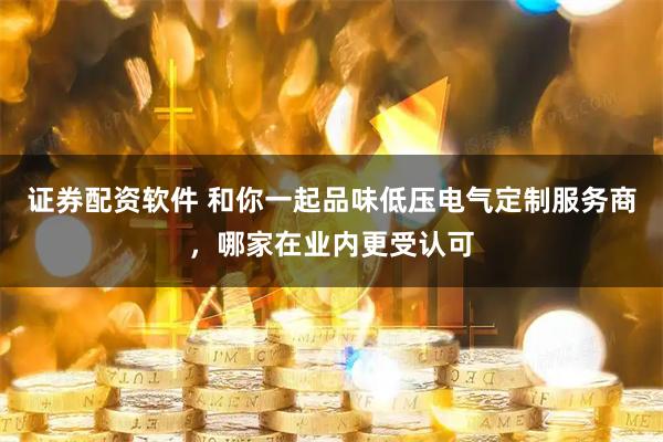 证券配资软件 和你一起品味低压电气定制服务商，哪家在业内更受认可