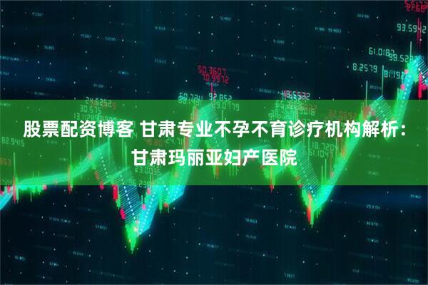 股票配资博客 甘肃专业不孕不育诊疗机构解析：甘肃玛丽亚妇产医院